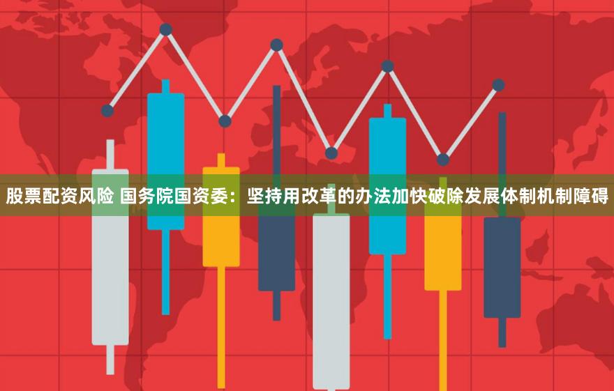 股票配资风险 国务院国资委：坚持用改革的办法加快破除发展体制机制障碍