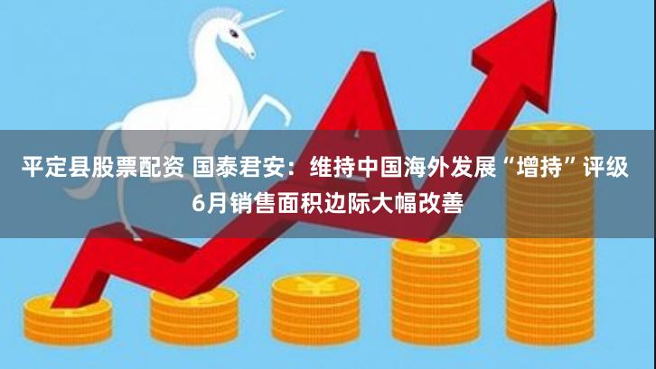 平定县股票配资 国泰君安：维持中国海外发展“增持”评级 6月销售面积边际大幅改善