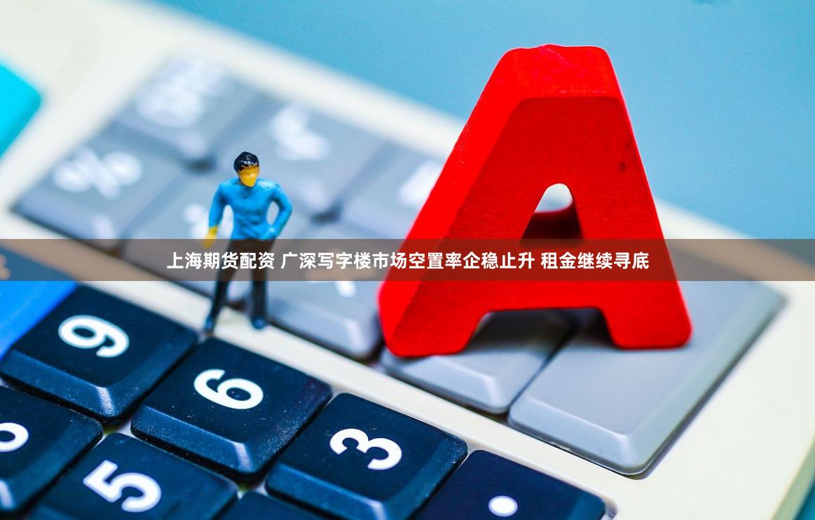 上海期货配资 广深写字楼市场空置率企稳止升 租金继续寻底