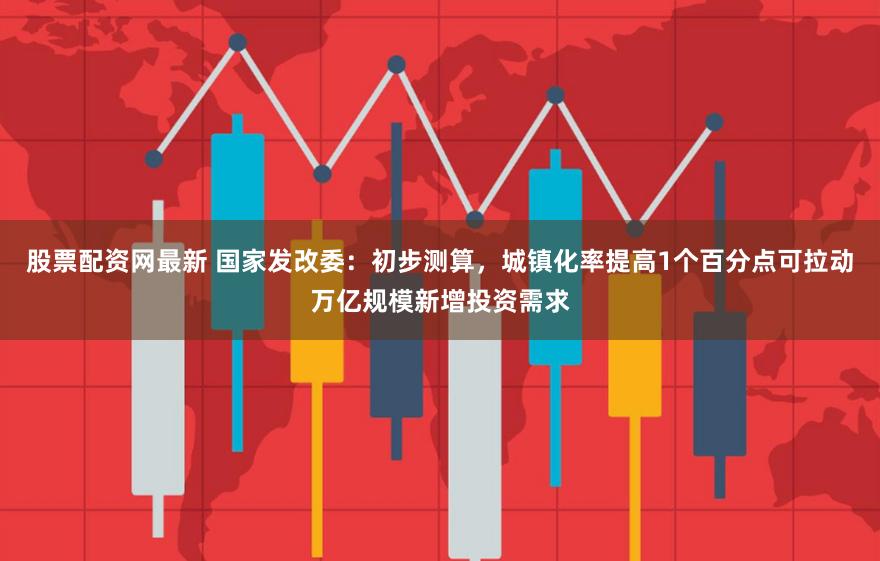 股票配资网最新 国家发改委：初步测算，城镇化率提高1个百分点可拉动万亿规模新增投资需求