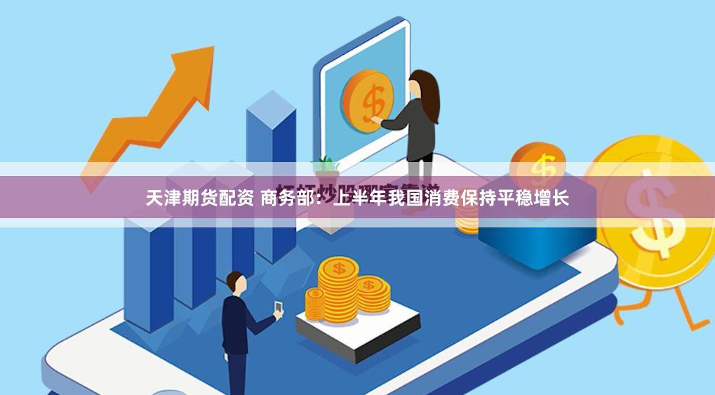 天津期货配资 商务部：上半年我国消费保持平稳增长