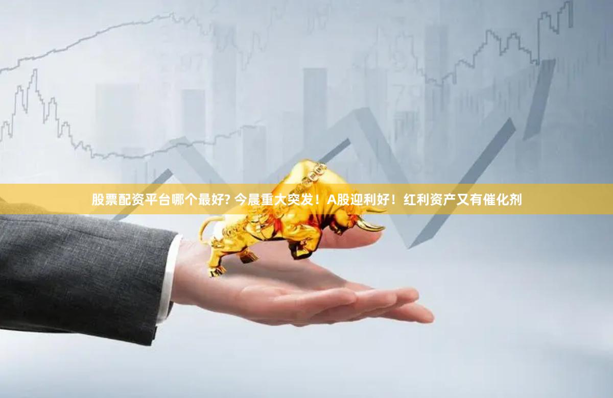 股票配资平台哪个最好? 今晨重大突发！A股迎利好！红利资产又有催化剂