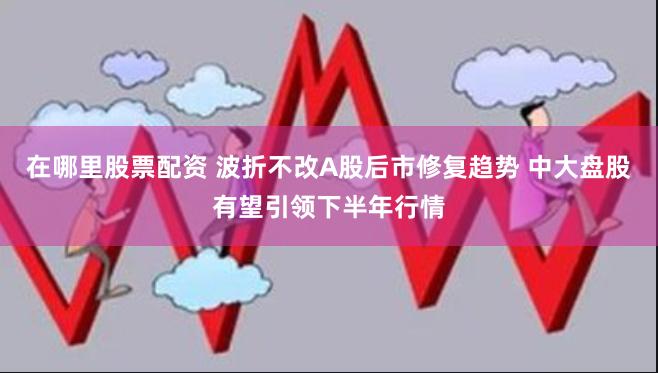 在哪里股票配资 波折不改A股后市修复趋势 中大盘股有望引领下半年行情
