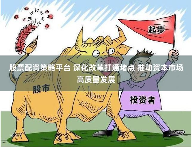 股票配资策略平台 深化改革打通堵点 推动资本市场高质量发展