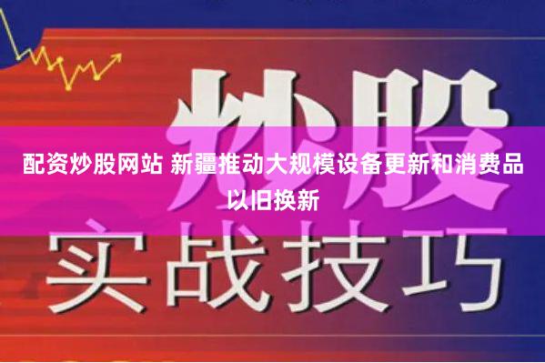 配资炒股网站 新疆推动大规模设备更新和消费品以旧换新