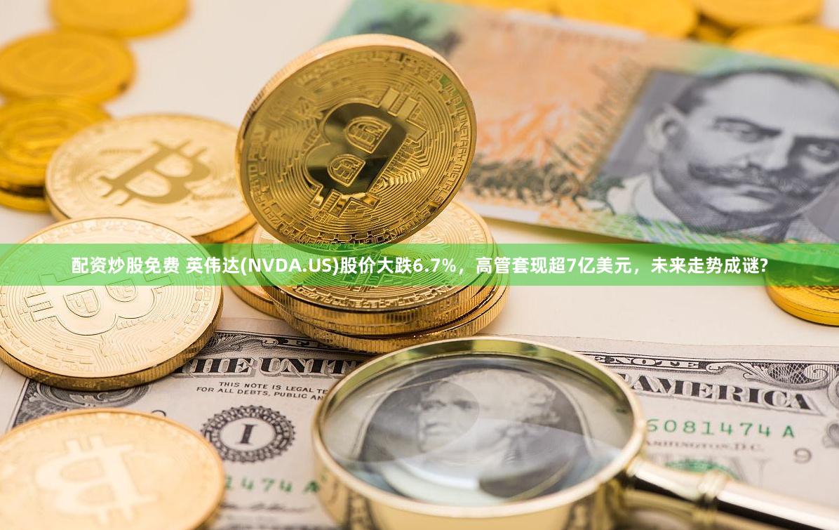 配资炒股免费 英伟达(NVDA.US)股价大跌6.7%，高管套现超7亿美元，未来走势成谜?