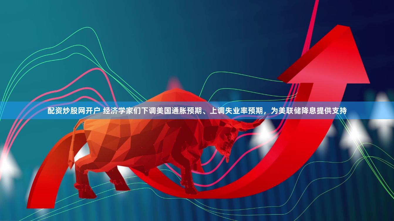 配资炒股网开户 经济学家们下调美国通胀预期、上调失业率预期，为美联储降息提供支持