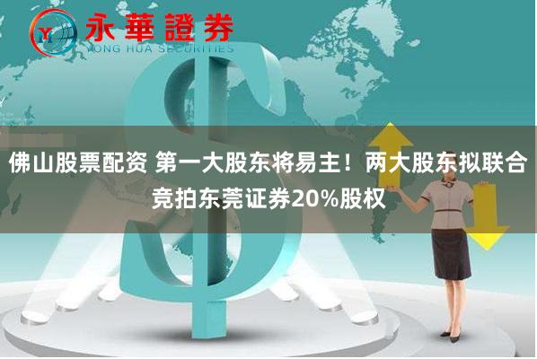 佛山股票配资 第一大股东将易主！两大股东拟联合竞拍东莞证券20%股权
