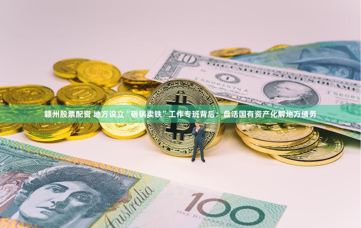 赣州股票配资 地方设立“砸锅卖铁”工作专班背后：盘活国有资产化解地方债务