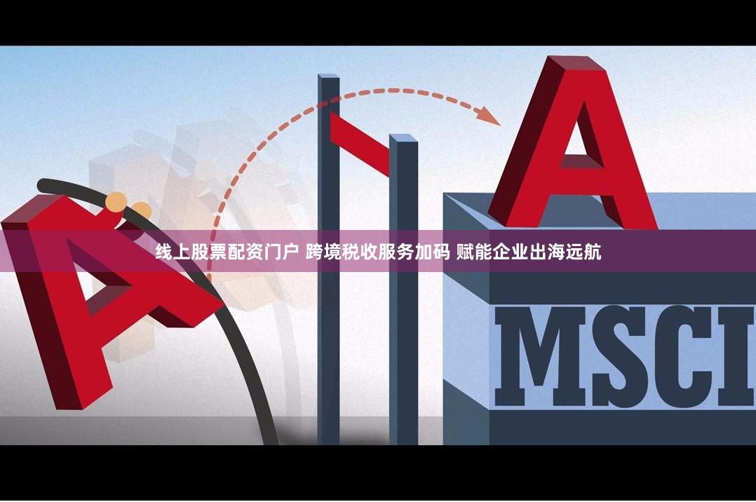 线上股票配资门户 跨境税收服务加码 赋能企业出海远航