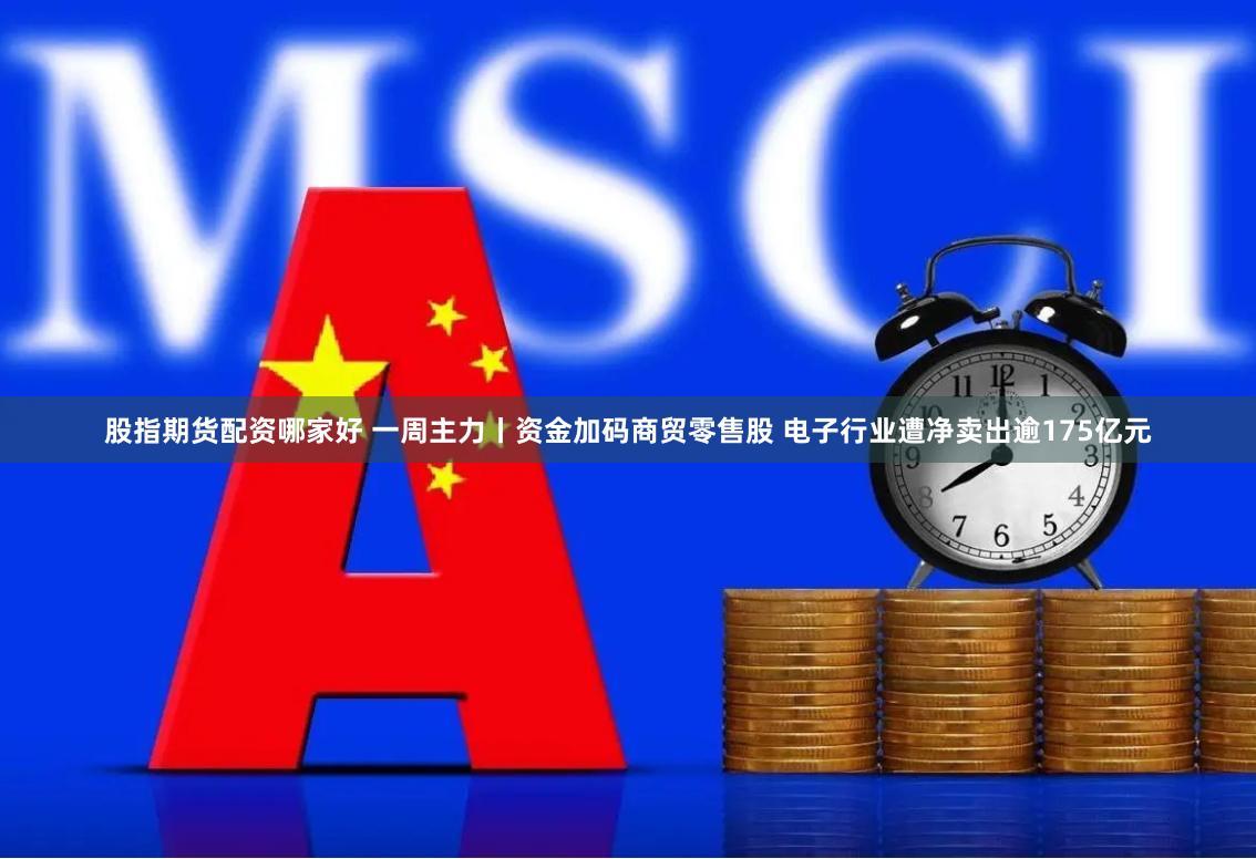 股指期货配资哪家好 一周主力丨资金加码商贸零售股 电子行业遭净卖出逾175亿元