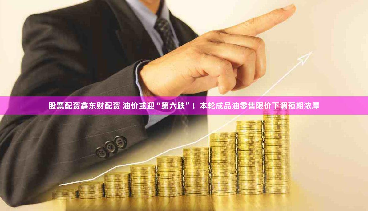 股票配资鑫东财配资 油价或迎“第六跌”！本轮成品油零售限价下调预期浓厚