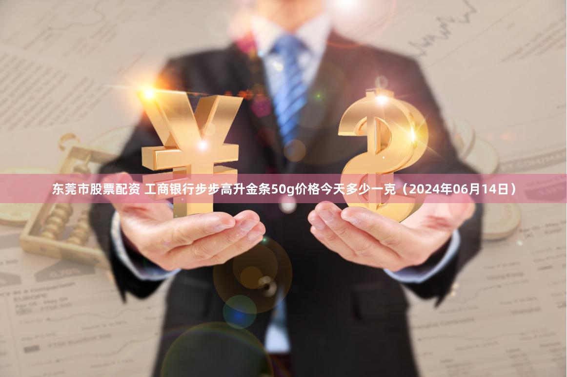 东莞市股票配资 工商银行步步高升金条50g价格今天多少一克（2024年06月14日）