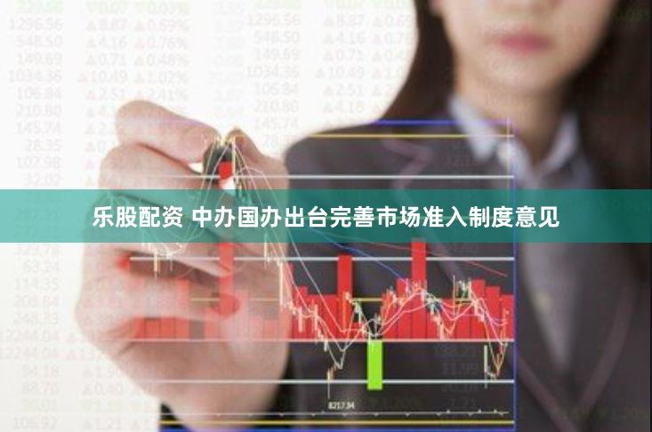 乐股配资 中办国办出台完善市场准入制度意见