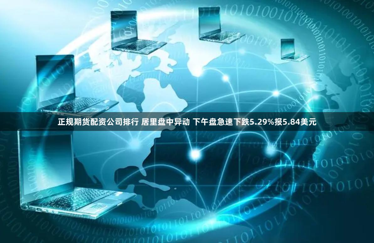 正规期货配资公司排行 居里盘中异动 下午盘急速下跌5.29%报5.84美元