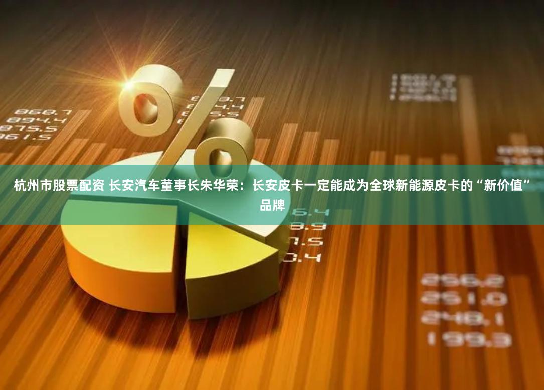 杭州市股票配资 长安汽车董事长朱华荣：长安皮卡一定能成为全球新能源皮卡的“新价值”品牌