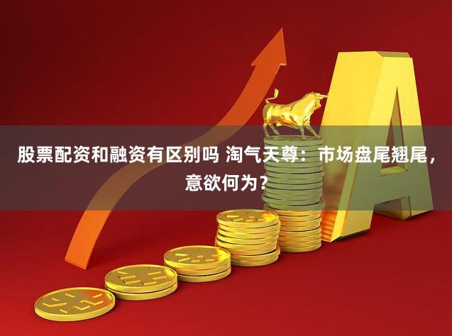 股票配资和融资有区别吗 淘气天尊：市场盘尾翘尾，意欲何为？