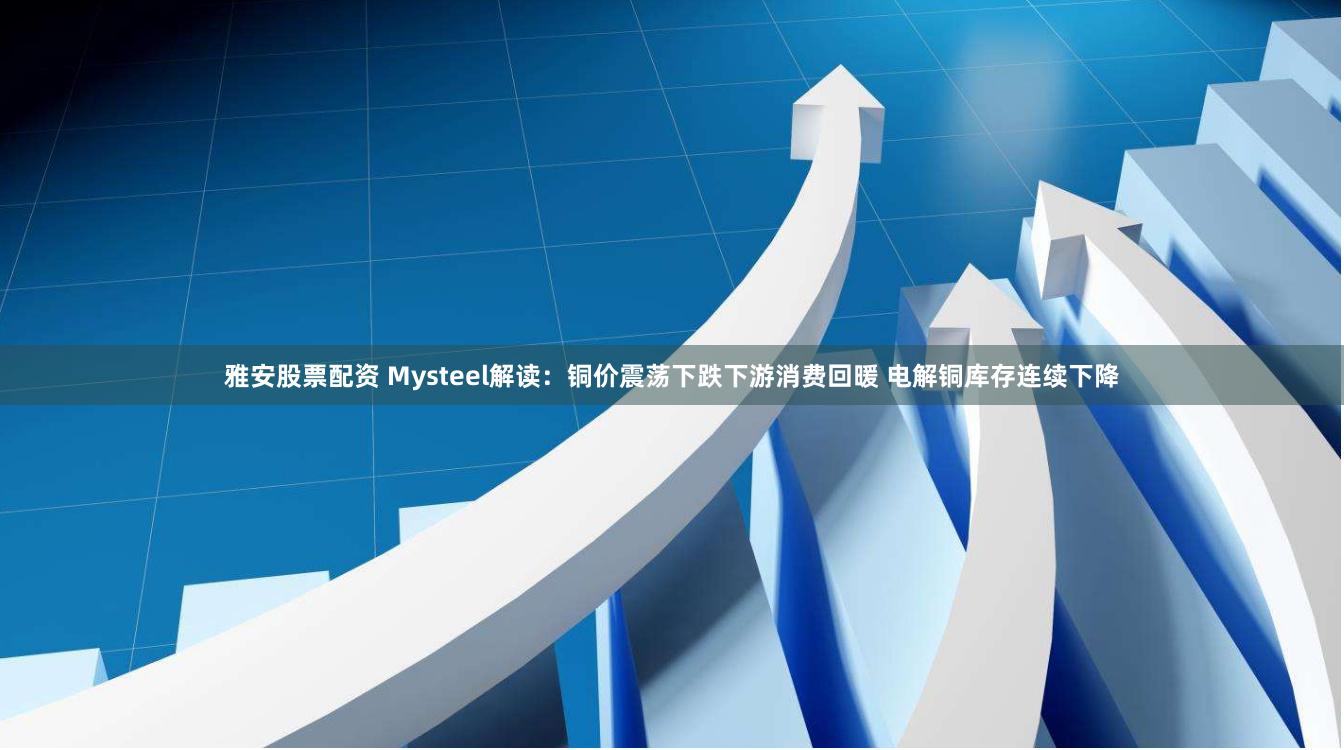 雅安股票配资 Mysteel解读：铜价震荡下跌下游消费回暖 电解铜库存连续下降