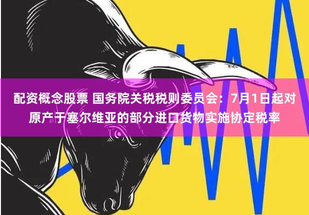 配资概念股票 国务院关税税则委员会：7月1日起对原产于塞尔维亚的部分进口货物实施协定税率