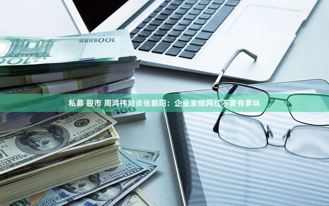 私募 股市 周鸿祎对谈张朝阳：企业家做网红不要有爹味