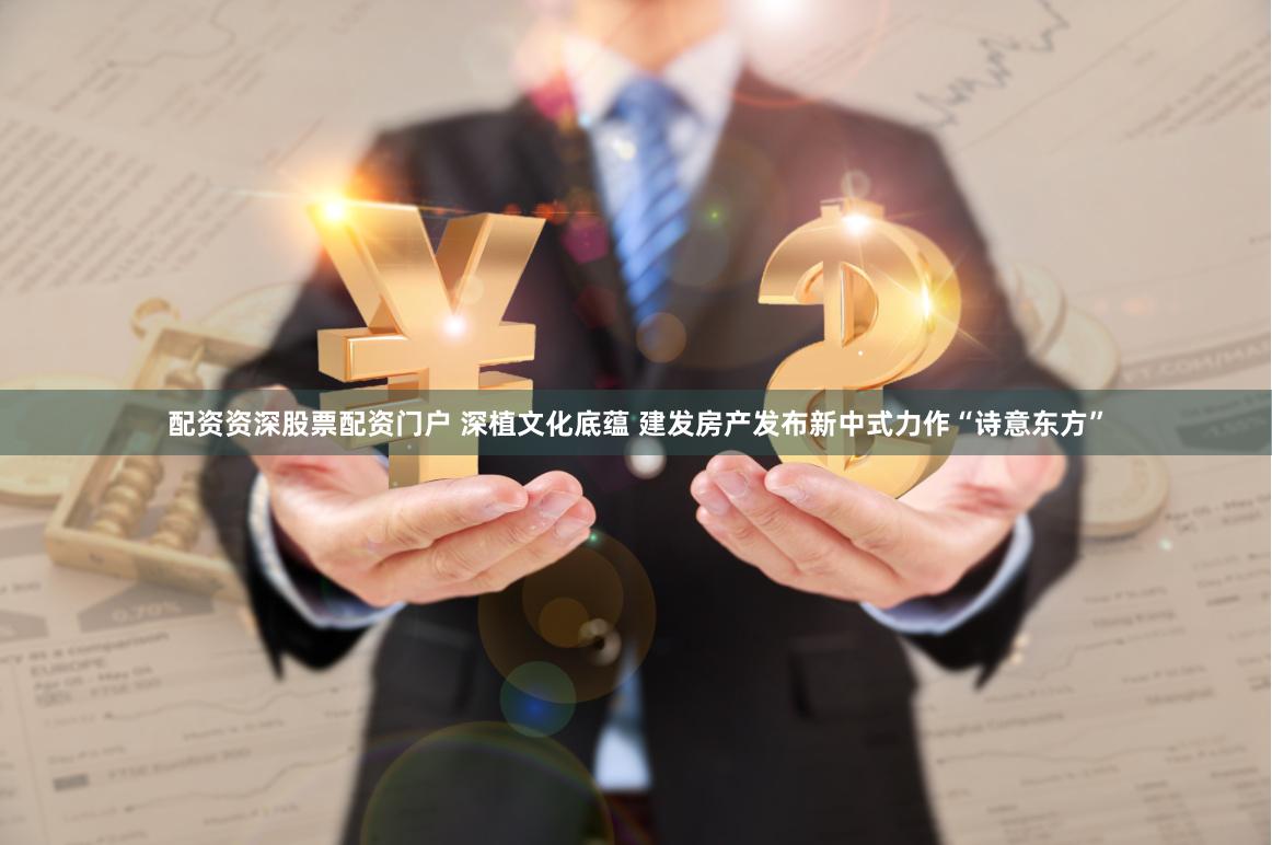 配资资深股票配资门户 深植文化底蕴 建发房产发布新中式力作“诗意东方”