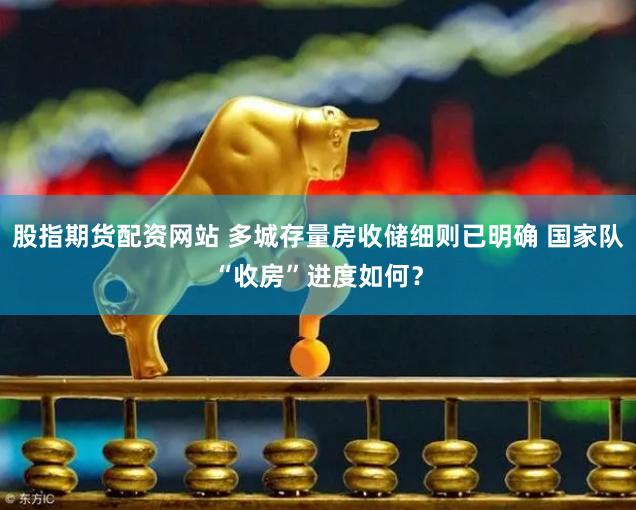 股指期货配资网站 多城存量房收储细则已明确 国家队“收房”进度如何？