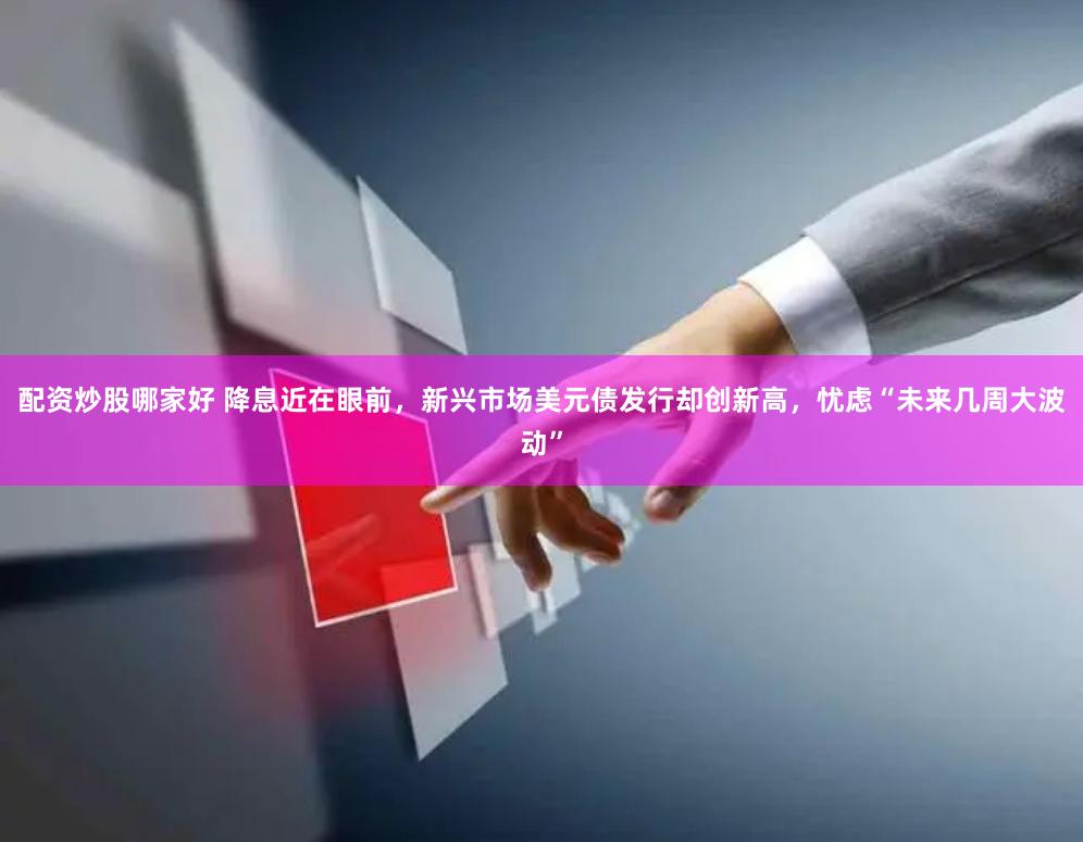 配资炒股哪家好 降息近在眼前，新兴市场美元债发行却创新高，忧虑“未来几周大波动”