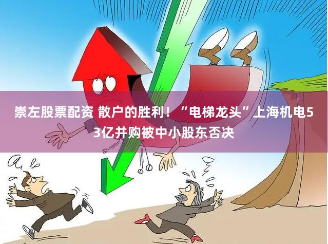 崇左股票配资 散户的胜利！“电梯龙头”上海机电53亿并购被中小股东否决
