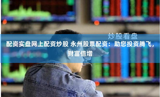 配资实盘网上配资炒股 永州股票配资：助您投资腾飞，财富倍增