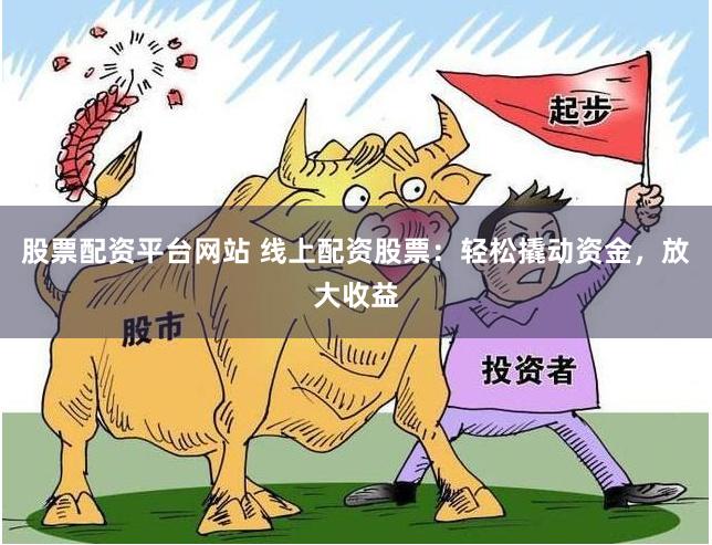 股票配资平台网站 线上配资股票：轻松撬动资金，放大收益
