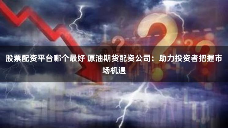 股票配资平台哪个最好 原油期货配资公司：助力投资者把握市场机遇