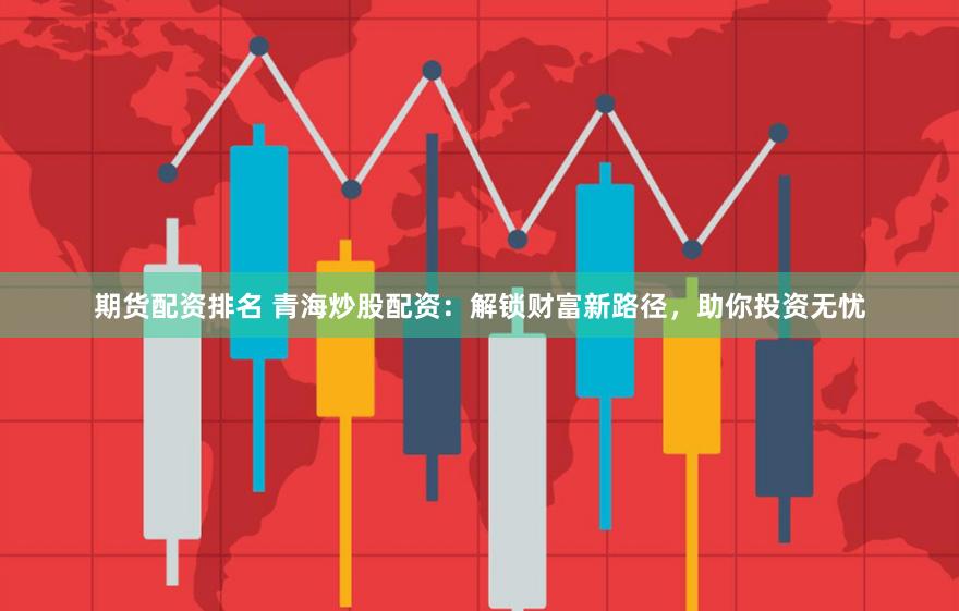 期货配资排名 青海炒股配资：解锁财富新路径，助你投资无忧