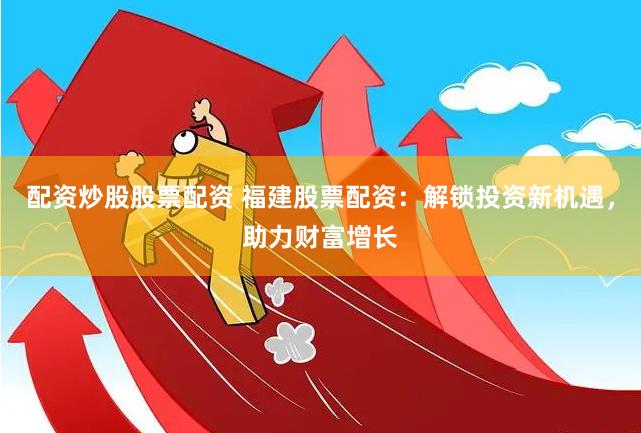 配资炒股股票配资 福建股票配资：解锁投资新机遇，助力财富增长