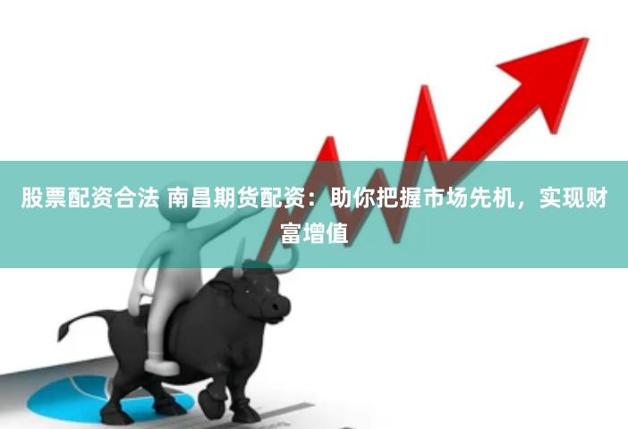 股票配资合法 南昌期货配资：助你把握市场先机，实现财富增值