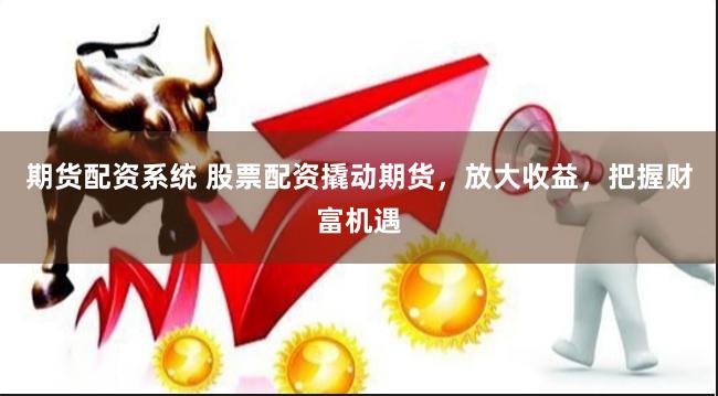 期货配资系统 股票配资撬动期货，放大收益，把握财富机遇