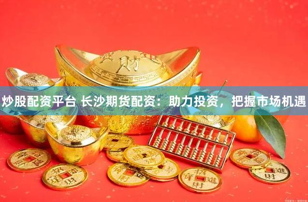炒股配资平台 长沙期货配资：助力投资，把握市场机遇