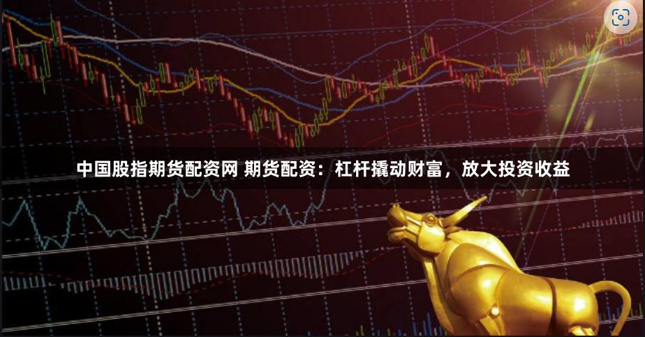 中国股指期货配资网 期货配资：杠杆撬动财富，放大投资收益