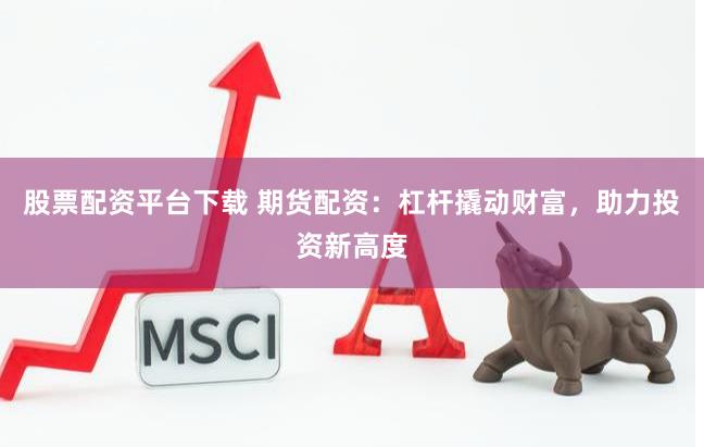 股票配资平台下载 期货配资：杠杆撬动财富，助力投资新高度