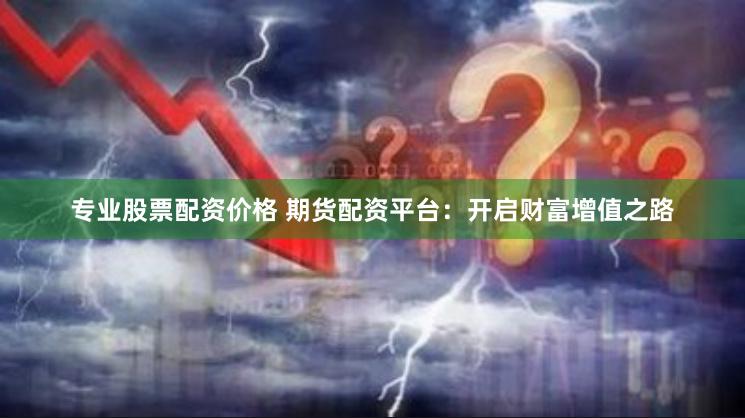 专业股票配资价格 期货配资平台：开启财富增值之路