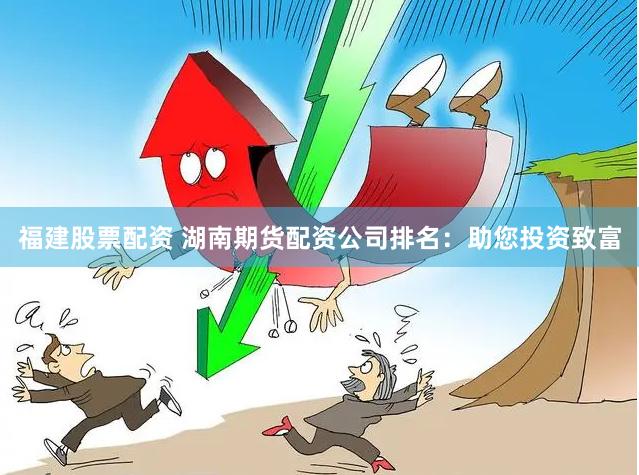 福建股票配资 湖南期货配资公司排名：助您投资致富
