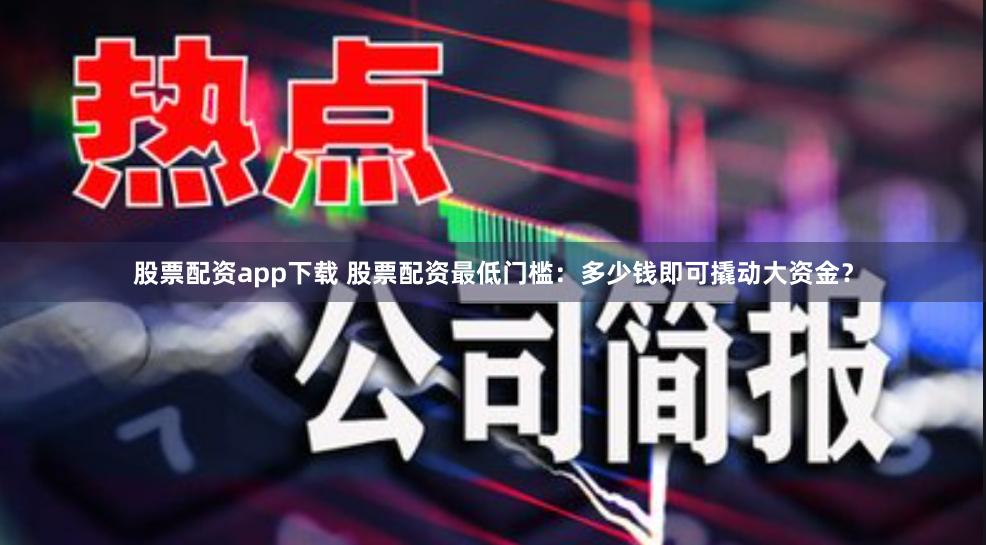 股票配资app下载 股票配资最低门槛：多少钱即可撬动大资金？
